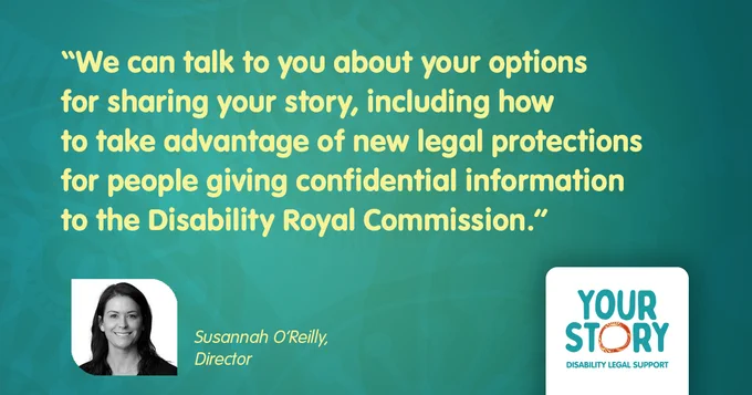 Your Story Director Susannah O'Reilly and her quote: "We can talk to you about your options for sharing your story, including how to take advantage of new legal protections for people giving confidential information to the Disability Royal Commission."