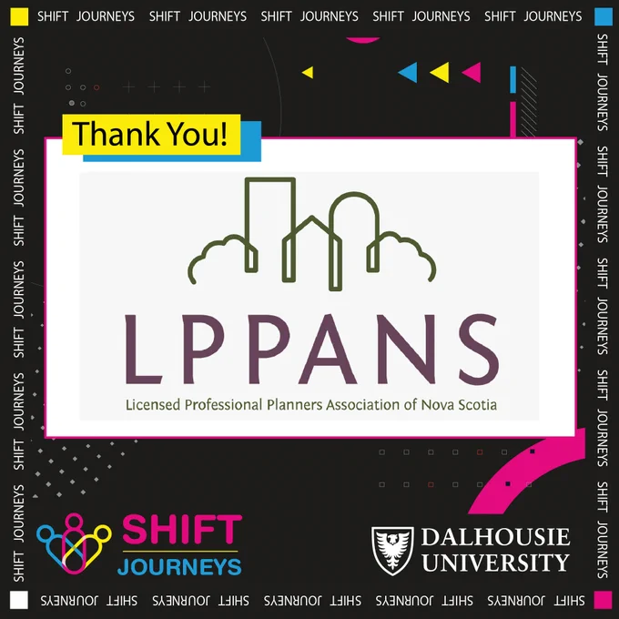 The Licensed Professional Planners Association of Nova Scotia is the provincial regulator body for licensed professional planners in the province.

In Nova Scotia, members who meet the provincial and national standards for full membership as a professional planner are entitled to use the title “Licensed Professional Planner” or “LPP” and the national designation of “Member of the Canadian Institute of Planners” or “MCIP”. Learn more about it by visiting- https://atlanticplanners.org/provincial-associations/nova-scotia/

Image Description- The purple LPPANS logo is at the centre of the image on a big white rectangular background. On the top left of this is a small yellow rectangle that reads "Thank you!" In black letters. Behind all of this is a black background with grey dots at the bottom and blue, yellow and neon pink arrows at the top. The Shift Journeys logo is at the bottom left corner, and the Dalhousie University logo is on the bottom right corner.