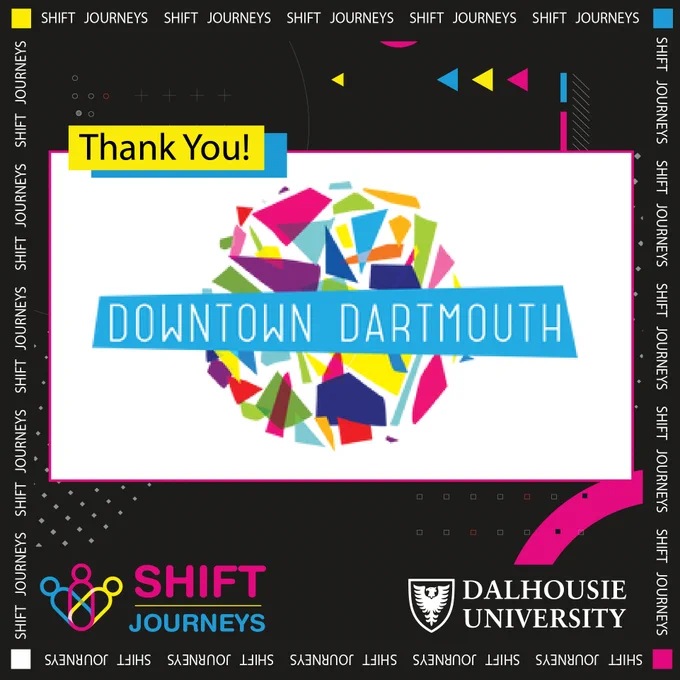 The Downtown Dartmouth Business Commission or DDBC is led by a volunteer Board of Directors. It is a vibrant, welcoming and supportive community that maintains its unique character while residents and businesses thrive. Learn more about it by visiting- https://downtowndartmouth.ca/

Image Description- The blue Downtown Dartmouth logo is at the centre of the image on a big white rectangular background. On the top left of this is a small yellow rectangle that reads "Thank you!" In black letters. Behind all of this is a black background with grey dots at the bottom and blue, yellow and neon pink arrows at the top. The Shift Journeys logo is at the bottom left corner, and the Dalhousie University logo is on the bottom right corner.