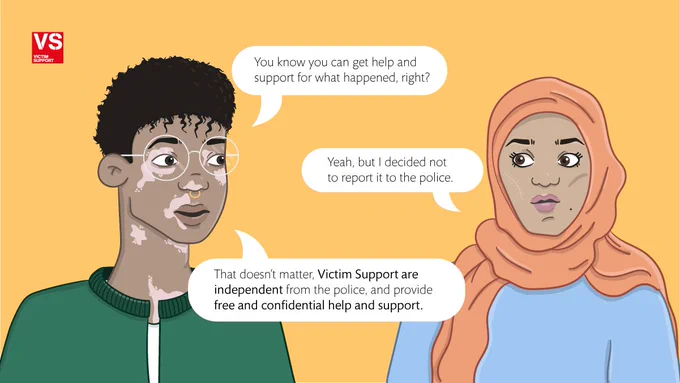 Illustration of a young man and woman  having a conversation: Man - "you know you can get help and support for what happened, right?" Woman: "Yeah, but i decided not to report it to the police." Man: "That doesn't matter, Victim Support are independent from the police, and provide free and confidential help and support".