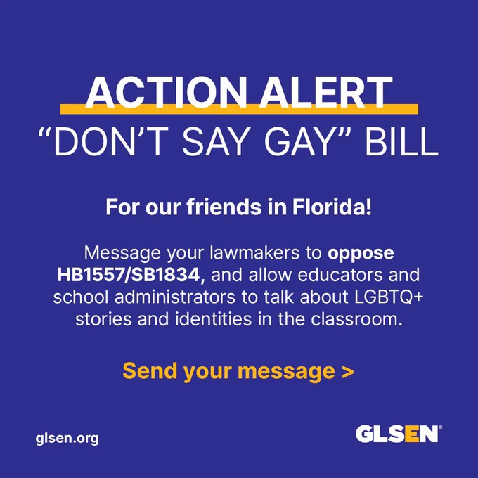 Image Description: On an indigo background, there's title text that reads, "Action Alert 'Don't Say Gay' Bill". Below, the main reads, "For our friends in Florida! Message your lawmakers to oppose HB1557/SB1834, and allow educators and school administrators to talk about LGBTQ  stories and identities in the classroom. Send your message >". The GLSEN logo is at the bottom right corner and the link glsen dot org is in the bottom left corner.