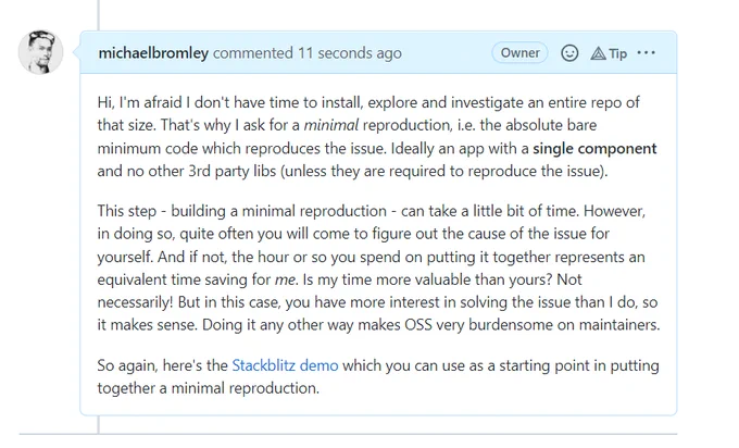 Hi, I'm afraid I don't have time to install, explore and investigate an entire repo of that size. That's why I ask for a minimal reproduction, i.e. the absolute bare minimum code which reproduces the issue. Ideally an app with a single component and no other 3rd party libs (unless they are required to reproduce the issue).

This step - building a minimal reproduction - can take a little bit of time. However, in doing so, quite often you will come to figure out the cause of the issue for yourself. And if not, the hour or so you spend on putting it together represents an equivalent time saving for me. Is my time more valuable than yours? Not necessarily! But in this case, you have more interest in solving the issue than I do, so it makes sense. Doing it any other way makes OSS very burdensome on maintainers.

So again, here's the Stackblitz demo which you can use as a starting point in putting together a minimal reproduction.