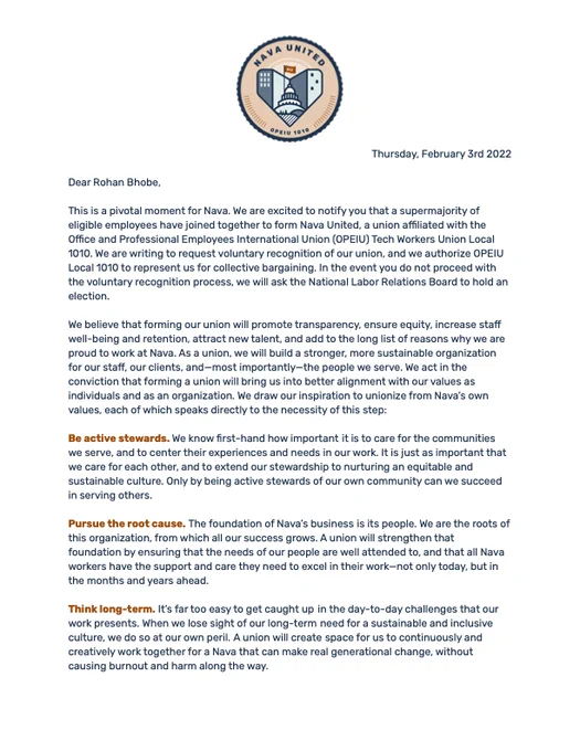 Text of voluntary recognition letter, with logo at the top:

Dear Rohan Bhobe,

This is a pivotal moment for Nava. We are excited to notify you that a supermajority of eligible employees have joined together to form Nava United, a union affiliated with the Office and Professional Employees International Union (OPEIU) Tech Workers Union Local 1010. We are writing to request voluntary recognition of our union, and we authorize OPEIU Local 1010 to represent us for collective bargaining. In the event you do not proceed with the voluntary recognition process, we will ask the National Labor Relations Board to hold an election.

We believe that forming our union will promote transparency, ensure equity, increase staff well-being and retention, attract new talent, and add to the long list of reasons why we are proud to work at Nava. As a union, we will build a stronger, more sustainable organization for our staff, our clients, and—most importantly—the people we serve (See website for the rest)