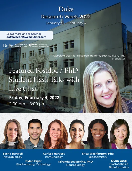 Flier: Duke Research Week 2022. January 31- February 4. Learn more and register at dukeresearchweek.vfairs.com. Featured Postdoc/PhD Student Flash Talks with Live Chat. Moderated by Associate Dean for Research Training, Beth Sullivan, PhD. Friday February 4, 2022, 2PM- 3PM. Presenters: Sasha Burwell, Neurobiology. Dylan Eiger, Biochemistry/ Cardiology. Carissa Harvest, Immunology. Miranda Scalabrino, PhD, Neurobiology. Erica Washington, PhD, Biochemistry. Siyun Yang, Biostatistics and Bioinformatics.