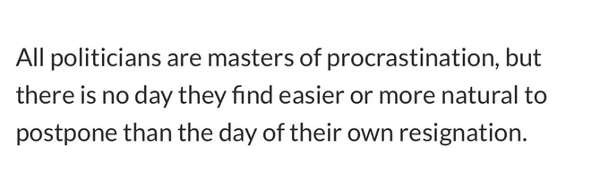 The whole quote this time: “All politicians are masters of procrastination, but there is no day they find easier or more natural to postpone than the day of their own resignation.”