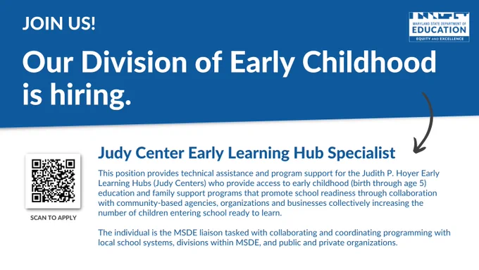 Now Hiring.  Maryland State Department of Education Equity and Excellence Our Division of Early Childhood is hiring. Judy Center Early Learning Hub Specialist. Scan to Apply This position provides technical assistance and program support for the Judith P. Hoyer Early Learning Hubs (Judy Centers) who provide access to early childhood (birth through age 5) education and family support programs that promote school readiness through collaboration with community-based agencies, organizations and businesses collectively increasing the number of children entering school ready to learn. 
 
The individual is the MSDE liaison tasked with collaborating and coordinating programming with local school systems, divisions within MSDE, and public and private organizations.
