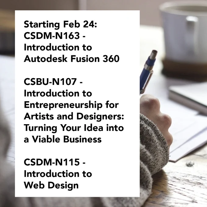 image text: starting feb 24:
CSDM-N163 - Introduction to Autodesk Fusion 360,
CSBU-N107 - Introduction to Entrepreneurship for Artists and Designers: Turning Your Idea into a Viable Business,
CSDM-N115 - Introduction to Web Design. background image: a closeup of a person's hand holding a pen, writing on a paper on a wooden desk with a mug in the background. 