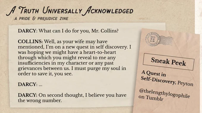 A sneak peek of A Quest in Self-Discovery, by Peyton.

DARCY: What can I do for you, Mr. Collins? 

COLLINS: Well, as your wife may have mentioned, I’m on a new quest in self discovery. I was hoping we might have a heart-to-heart through which you might reveal to me any insufficiencies in my character or any past grievances between us. I must purge my soul in order to save it, you see. 

DARCY: ... 

DARCY: On second thought, I believe you have the wrong number.