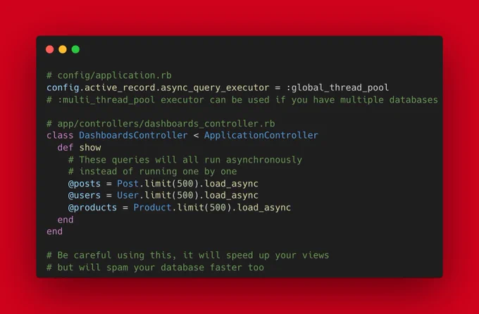 # config/application.rb
config.active_record.async_query_executor = :global_thread_pool
# :multi_thread_pool executor can be used if you have multiple databases

# app/controllers/dashboards_controller.rb
class DashboardsController < ApplicationController
  def show
    # These queries will all run asynchronously
    # instead of running one by one
    @posts = Post.limit(500).load_async
    @users = User.limit(50...