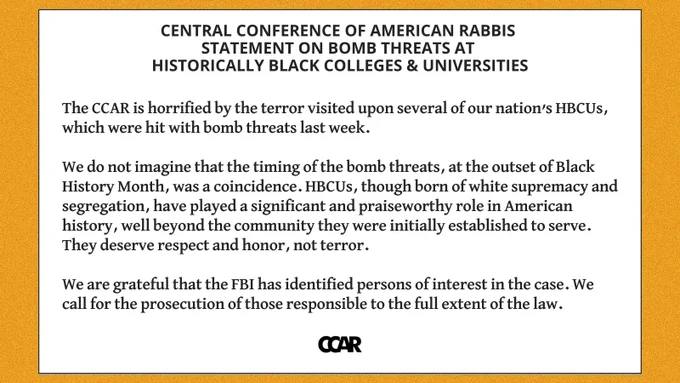 Image with text which reads: 

Central Conference Of American Rabbis 
Statement On Bomb Threats At Historically Black Colleges & Universities

The CCAR is horrified by the terror visited upon several of our nation’s HBCUs, which were hit with bomb threats last week. 

We do not imagine that the timing of the bomb threats, at the outset of Black History Month, was a coincidence. HBCUs, though born of white supremacy and segregation, have played a significant and praiseworthy role in American history, well beyond the community they were initially established to serve. They deserve respect and honor, not terror.

We are grateful that the FBI has identified persons of interest in the case. We call for the prosecution of those responsible to the full extent of the law.
