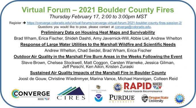 This forum will highlight four new research studies focused on damage to the built environment, the response of water utilities, and assessments of air quality impacts from the Marshall Fire. Each of the four research teams will take 10 minutes to present the preliminary findings from their research. The remaining time will be dedicated to questions from the audience as well as resource sharing and research coordination efforts. If you have questions you would like to pose in advance for the speakers or questions about this series, please contact us at converge@colorado.edu.