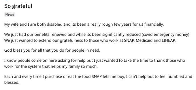 Reddit post, title "So gratefuly"

Text

My wife and I are both disabled and its been a really rough few years for us financially.

We just had our benefits renewed and while its been significantly reduced (covid emergency money) We just wanted to extend our gratefulness to those who work at SNAP, Medicaid and LIHEAP.

God bless you for all that you do for people in need.

I know people come on here asking for help but I just wanted to take the time to thank those who work for the system that helps my family so much.

Each and every time I purchase or eat the food SNAP lets me buy, I can't help but to feel humbled and blessed.