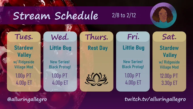 Stream schedule for at alluring allegro on twitch dot tv slash alluring allegro from 2/8 to 2/12. Tuesday Stardew Valley with Ridgeside Village Mod at 1 pm Pacific. Wednesday is Little Bug a new series with a black protagonist at 1 pm Pacific. Thursday is a rest day. Friday is Little Bug a new series with a black protagonist at 1 pm Pacific. Saturday is Stardew Valley with Ridgeside Village Mod at 1 pm Pacific. The background is an up close view of half a pomegranate on the left side over a black background. Over the image is a transparent to plum purple gradient from top to bottom. 