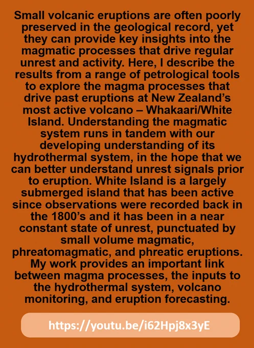 Text says: Small volcanic eruptions are often poorly preserved in the geological record, yet they can provide key insights into the magmatic processes that drive regular unrest and activity. Here, I describe the results from a range of petrological tools to explore the magma processes that drive past eruptions at New Zealand’s most active volcano – Whakaari/White Island. Understanding the magmatic system runs in tandem with our developing understanding of its hydrothermal system, in the hope that we can better understand unrest signals prior to eruption. White Island is a largely submerged island that has been active since observations were recorded back in the 1800’s and it has been in a near constant state of unrest, punctuated by small volume magmatic, phreatomagmatic, and phreatic eruptions. My work provides an important link between magma processes, the inputs to the hydrothermal system, volcano monitoring, and eruption forecasting.