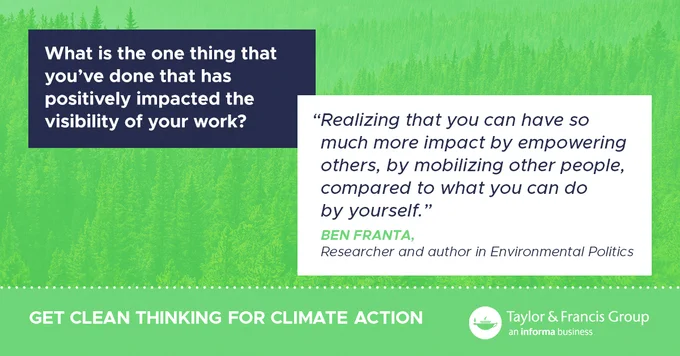 Green background with question "What is the one thing that you've done that has positively impacted the visibility of your work?" and the quote d answer from Ben Franta, researcher and author in environmental politics "Realizing that you can have so much more impact by empowering others, by mobilizing other people, compared to what you can do by yourself." Get Clean Thinking for Climate Action. Taylor & Francis logo 