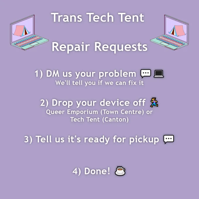 Trans Tech Tent: Repair Requests. 1. DM us your problem, we'll tell you if we can fix it. 2. Drop your device off, at Queer Emporium or the Tech Tent in Canton. 3. Tell us it's ready for pickup. 4. Done!