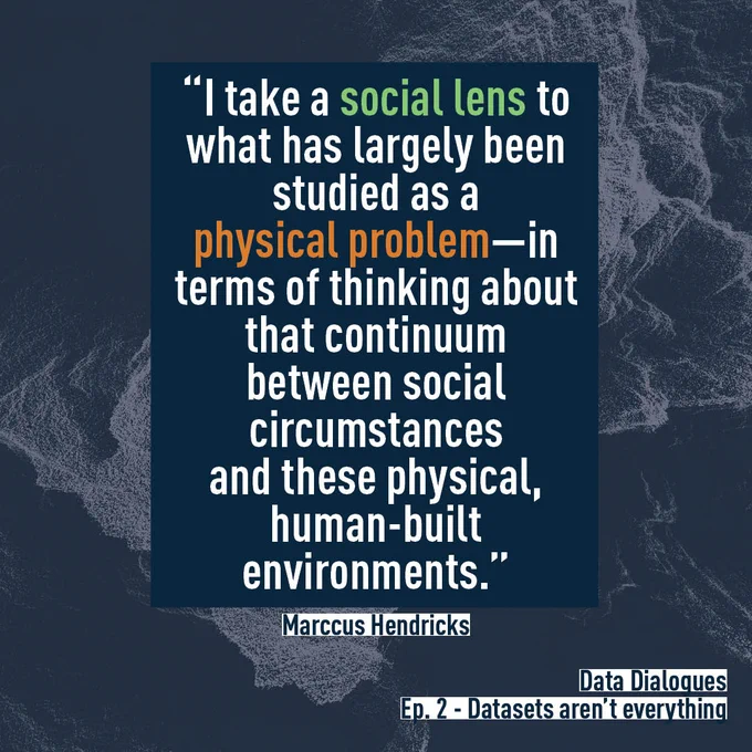 Quote from Data Dialogues Episode 2 - Datasets aren't everything.  “I take a social lens to what has largely been studied as a physical problem—in terms of thinking about that continuum between social circumstances and these physical, human-built environments.” Marccus Hendricks  In the previous quote, the words “social lens,” and “physical problem” are highlighted.