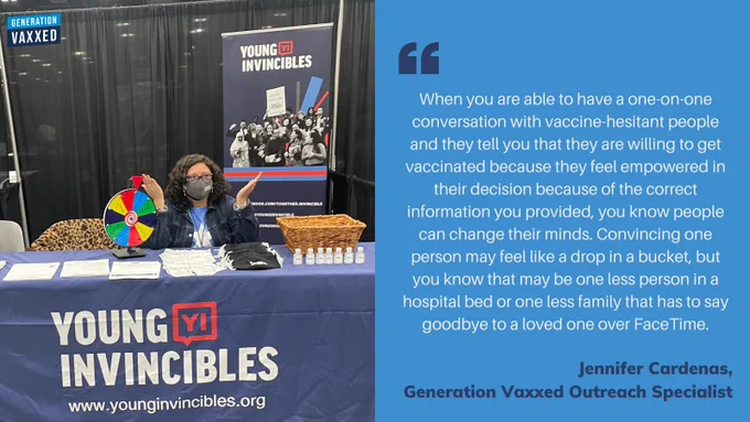 "When you are able to have a one-on-one conversation with vaccine-hesitant people and they tell you that they are willing to get vaccinated because they feel empowered in their decision because of the correct information you provided, you know people can change their minds. Convincing one person may feel like a drop in a bucket, but you know that may be one less person in a hospital bed or one less family that has to say goodbye to a loved one over FaceTime." - Jennifer Cardenas, Generation Vaxxed Outreach Specialist