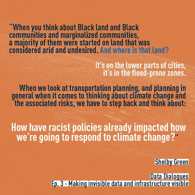 Quote from Data Dialogues Episode 3 Making Invisible Data And Infrastructure Visible.  “When you think about Black land and Black communities and marginalized communities, a majority of them were started on land that was considered arid and undesired. And where is that land? It’s on the lower parts of cities, it’s in the flood-prone zones.” Shelby Green 