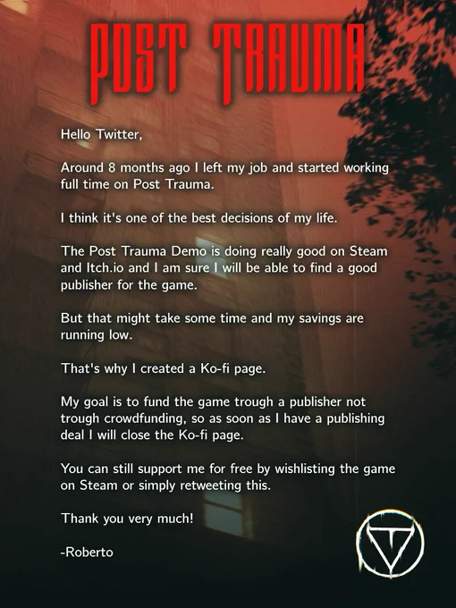Hello Twitter,

Around 8 months ago I left my job and started working full time on Post Trauma.

I think it's one of the best decisions of my life.

The Post Trauma Demo is doing really good on Steam and Itch.io and I am sure I will be able to find a good publisher for the game.

But that might take some time and my savings are running low.

That's why I created a Ko-fi page.

My goal is to fund the game trough a publisher not trough crowdfunding, so as soon as I have a publishing deal I will close the Ko-fi page.

You can still support me for free by wishlisting the game on Steam or simply retweeting this.

Thank you very much!

-Roberto