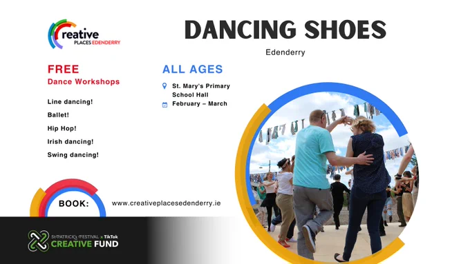Creative Places: Edenderry. Dancing Shoes. Free Dance Workshops. Line Dancing! Ballet! Hip Hop! Irish Dancing! Swing Dancing! All ages. Taking place at St. Mary's Primary School hall during February and March. Book a free place at www.creativeplacesedenderry.ie Funded by the St. Patrick's Festival and TikTok Creative Fund.