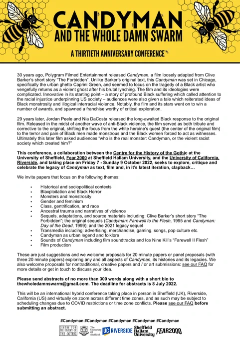 Full Text available: http://www.sheffieldhistoryofthegothic.group.shef.ac.uk/index.php/candyman/

Summary of text:
This conference, a collaboration between the Centre for the History of the Gothic at the University of Sheffield, Fear 2000 at Sheffield Hallam University, and the University of California, Riverside, and taking place on Friday 7 - Sunday 9 October 2022, seeks to explore, critique and celebrate the legacy of Candyman as text, film and, in it’s latest iteration, clapback…

Please send abstracts of no more than 300 words along with a short bio to thewholedamnswarm@gmail.com. The deadline for abstracts is 8 July 2022. 

This will be an international hybrid conference taking place in person in Sheffield (UK), Riverside, California (US) and virtually on zoom across different time zones, and as such may be subject to scheduling changes due to COVID restrictions or time zone conflicts. Please see our FAQ before submitting an abstract. 
