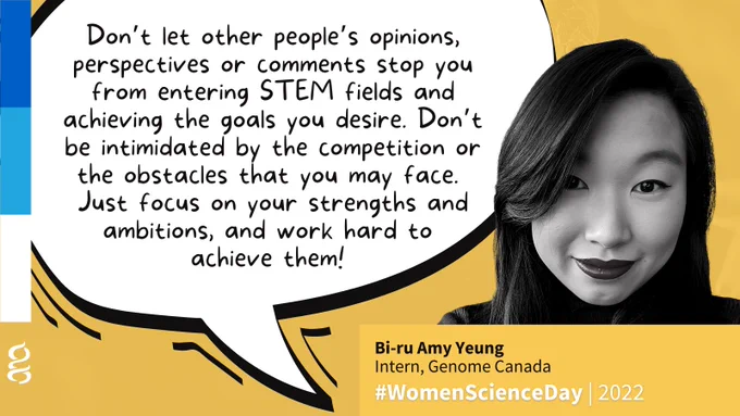 Bi-ru Amy Yeung, Intern, Genome Canada:
Don’t let other people’s opinions, perspectives or comments stop you from entering STEM fields and achieving the goals you desire. Don’t be intimidated by the competition or the obstacles that you may face, just focus on your strengths and ambitions, and work hard to achieve them!  