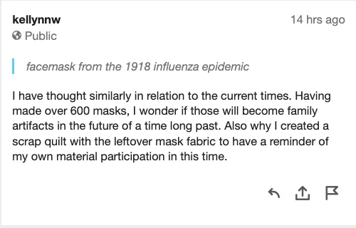 Hypothesis annotation by kellynnw. Quoted text: facemask from the 1918 influenza epidemic. Annotation: I have thought similarly in relation to the current times. Having made over 600 masks, I wonder if those will become family artifacts in the future of a time long past. Also why I created a scrap quilt with the leftover mask fabric to have a reminder of my own material participation in this time.