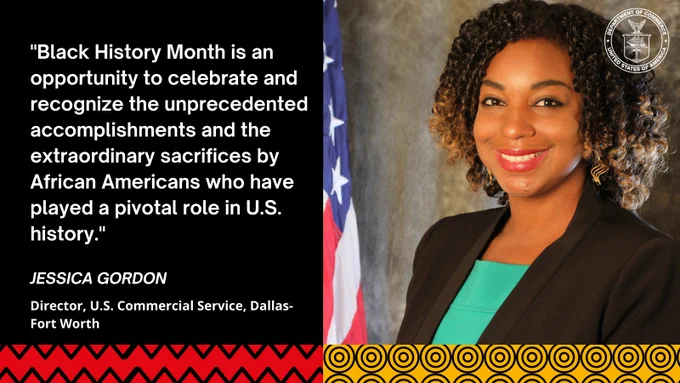 "Black History Month is an opportunity to celebrate and recognize the unprecedented accomplishments and the extraordinary sacrifices by African Americans who have played a pivotal role in U.S. history." - Jessica Gordon, Director, U.S. Commercial Service, Dallas-Fort Worth.
