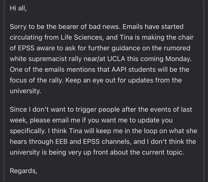 Hi all,
Sorry to be the bearer of bad news. Emails have started circulating from Life Sciences, and Tina is making the chair of EPSS aware to ask for further guidance on the rumored white supremacist rally near/at UCLA this coming Monday. One of the emails mentions that AAPI students will be the focus of the rally. Keep an eye out for updates from the university.
Since I don't want to trigger people after the events of last week, please email me if you want me to update you specifically. I think Tina will keep me in the loop on what she hears through EEB and EPSS channels, and I don't think the university is being very up front about the current topic.