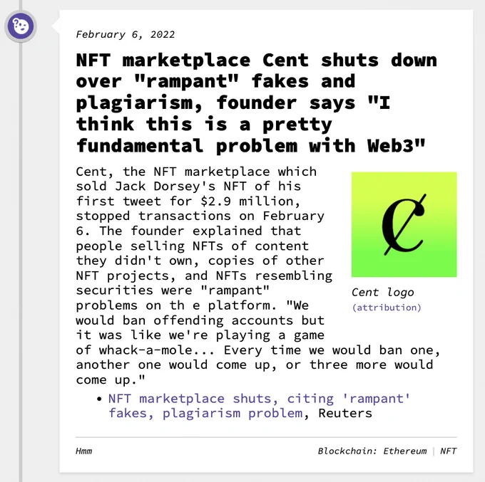 NFT marketplace Cent shuts down over "rampant" fakes and plagiarism, founder says "I think this is a pretty fundamental problem with Web3"  Cent, the NFT marketplace which sold Jack Dorsey's NFT of his first tweet for $2.9 million, stopped transactions on February 6. The founder explained that people selling NFTs of content they didn't own, copies of other NFT projects, and NFTs resembling securities were "rampant" problems on th e platform. "We would ban offending accounts but it was like we're playing a game of whack-a-mole... Every time we would ban one, another one would come up, or three more would come up."
