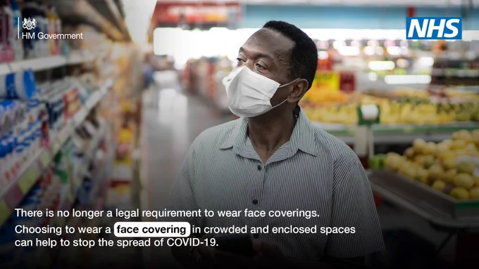 HM Government logo | NHS logo

Image of a man in a shop wearing a face covering.

Text reads: 
There is no longer a legal requirement to wear face coverings.

Choosing to wear a face covering in crowded and enclosed spaces can help to stop the spread of COVID-19.