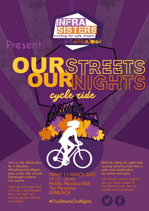 A purple and orange poster featuring a white silhouette of a woman on a bike, against an image of Edinburgh Castle surrounded by flowers.
Text reads:
InfraSisters cycling for Safe Streets 
Present
Our Streets Our Nights cycle ride
Join us, the InfraSisters, for a fabulous #OurStreetsOurNights mass cycle ride around Edinburgh’s historic city centre.
Light up your bike and say it with flowers!  Dress up, light up, and bring your friends and family.
Friday 11th March 19.15-20.45 Middle Meadow Walk The Meadows Edinburgh 
You’ll be riding for night time cycling infrastructure that is safe and comfortable for women and girls.
Full details and to register see our event page at Eventbrite.co.uk.  Also on Twitter and Facebook.
#OurStreetsOurNights