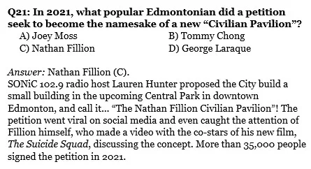 Q21: In 2021, what popular Edmontonian did a petition seek to become the namesake of a new “Civilian Pavilion”? 
     A) Joey Moss			B) Tommy Chong
     C) Nathan Fillion			D) George Laraque

Answer: Nathan Fillion (C). 
SONiC 102.9 radio host Lauren Hunter proposed the City build a small building in the upcoming Central Park in downtown Edmonton, and call it… “The Nathan Fillion Civilian Pavilion”! The petition went viral on social media and even caught the attention of Fillion himself, who made a video with the co-stars of his new film, The Suicide Squad, discussing the concept. More than 35,000 people signed the petition in 2021.