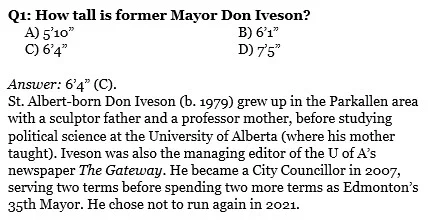 Q1: How tall is former Mayor Don Iveson? 
     A) 5’10”				B) 6’1”
     C) 6’4”				D) 7’5”

Answer: 6’4” (C). 
St. Albert-born Don Iveson (b. 1979) grew up in the Parkallen area with a sculptor father and a professor mother, before studying political science at the University of Alberta (where his mother taught). Iveson was also the managing editor of the U of A’s newspaper The Gateway. He became a City Councillor in 2007, serving two terms before spending two more terms as Edmonton’s 35th Mayor. He chose not to run again in 2021.