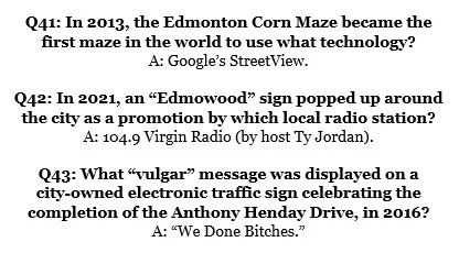 Q41: In 2013, the Edmonton Corn Maze became the 
first maze in the world to use what technology?
A: Google’s StreetView.

Q42: In 2021, an “Edmowood” sign popped up around 
the city as a promotion by which local radio station?
A: 104.9 Virgin Radio (by host Ty Jordan).

Q43: What “vulgar” message was displayed on a 
city-owned electronic traffic sign celebrating the completion of the Anthony Henday Drive, in 2016?
A: “We Done Bitches.”