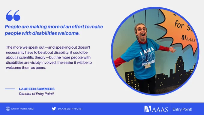 Quote from Laureen Summer, the Director of Entry Point!, "People are making more of an effort to make people with disabilities welcome. The more we speak out—and speaking out doesn’t necessarily have to be about disability, it could be about a scientific theory—but the more people with disabilities are visibly involved, the easier it will be to welcome them as peers." Paired with an image of Laureen wearing a AAAS' t-shirt saying "I am a Force for Science."