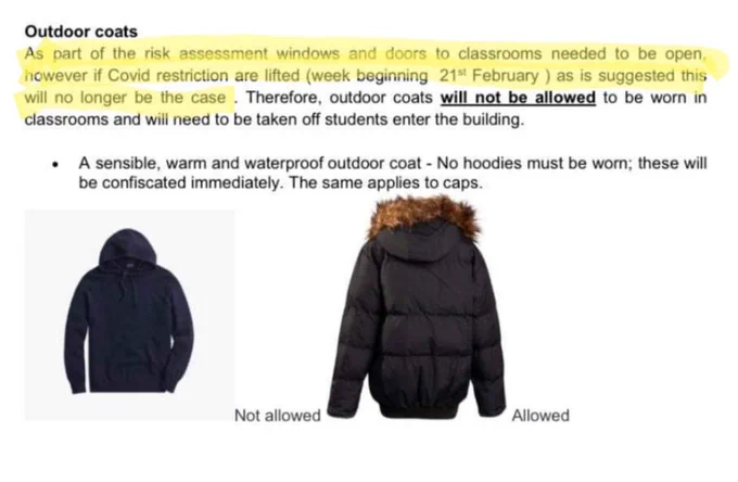 Outdoor coats

As part of the risk assessment windows and doors to classrooms needed to be open, however if Covid restriction are lifted (week beginning 21st February) as is suggested this will no longer be the case. Therefore, outdoor coats will not be allowed to be worn in classrooms and will need to be taken off students enter the building.

• A sensible, warm and waterproof outdoor coat - No hoodies must be worn; these will be confiscated immediately. The same applies to caps.