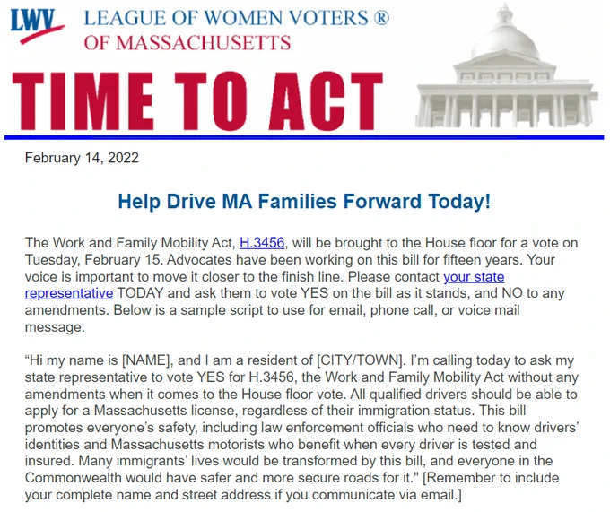 This is a screenshot of an email from the MA League of Women voters that reads: Help Drive MA Families Forward Today!
The Work and Family Mobility Act, H.3456, will be brought to the House floor for a vote on Tuesday, February 15. Advocates have been working on this bill for fifteen years. Your voice is important to move it closer to the finish line. Please contact your state representative TODAY and ask them to vote YES on the bill as it stands, and NO to any amendments. Below is a sample script to use for email, phone call, or voice mail message.

“Hi my name is [NAME], and I am a resident of [CITY/TOWN]. I’m calling today to ask my state representative to vote YES for H.3456, the Work and Family Mobility Act without any amendments when it comes to the House floor vote. All qualified drivers should be able to apply for a Massachusetts license, regardless of their immigration status. This bill promotes everyone’s safety, including law enforcement officials...