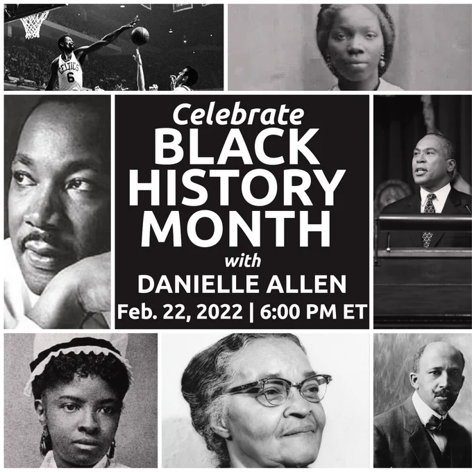 This image shows tiles of photos in black & white of Dr. Martin Luther King Jr, WEB Du Bois, Melnea Cass, Dr. Rebecca Lee Crumpler, Bill Russell, Gov. Deval Patrick, and Phillis Wheatley. In the center of the photos is a black square with white text that reads "celebrate Black History Month with Danielle Allen, Feb 22 2022, 6:00 PM ET."