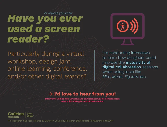 A graphic that reads: have you (or anyone you know) ever used a screen reader? Particularly during a virtual workshop, design jam, online learning, conference, and/or other digital events? I'm conducting interviews to learn how designers could improve the inclusivity of digital collaboration sessions when using tools like Miro, Mural, FigJam, etc. I'd love to hear from you! Interviews will be held virtually and participants will be compensated with a $25 CAD gift card of their choice. This research has been cleared by Carleton University Research Ethics Board-B (Clearance #116667).
