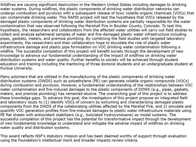 Wildfires are causing significant destruction in the United States including damages to drinking water systems. The overarching goal of this project is to address these knowledge gaps. To advance this goal, the investigators of this project propose an integrated field and laboratory study to (1) identify VOCs of concern by exhuming and characterizing damaged plastic components from the DWDS of the collaborating utilities affected by the Marshall Fire, and 2) simulate and quantify VOC generation profiles from fire-induced damages to plastic water infrastructure materials using PE flat sheets with antioxidant stabilizers (e.g., BHT) as model systems. The successful completion of this project has the potential for transformative impact through the development of new fundamental knowledge to understand and mitigate the adverse impact of wildfires on drinking water quality and distribution systems. This award reflects NSF's statutory mission.
