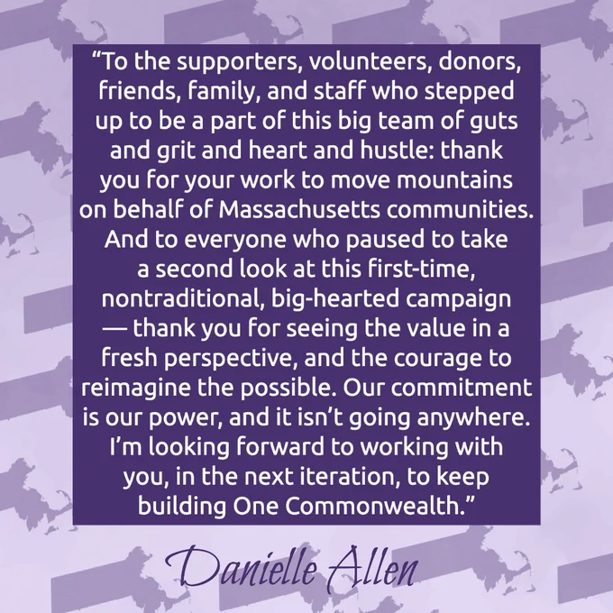 This is a purple image with white text and a purple background with a state of Massachusetts pattern. Text reads: “To the supporters, volunteers, donors, friends, family, and staff who stepped up to be a part of this big team of guts and grit and heart and hustle: thank you for your work to move mountains on behalf of Massachusetts communities. And to everyone who paused to take a second look at this first-time, nontraditional, big-hearted campaign — thank you for seeing the value in a fresh perspective, and the courage to reimagine the possible. Our commitment is our power, and it isn’t going anywhere. I’m looking forward to working with you, in the next iteration, to keep building One Commonwealth.”