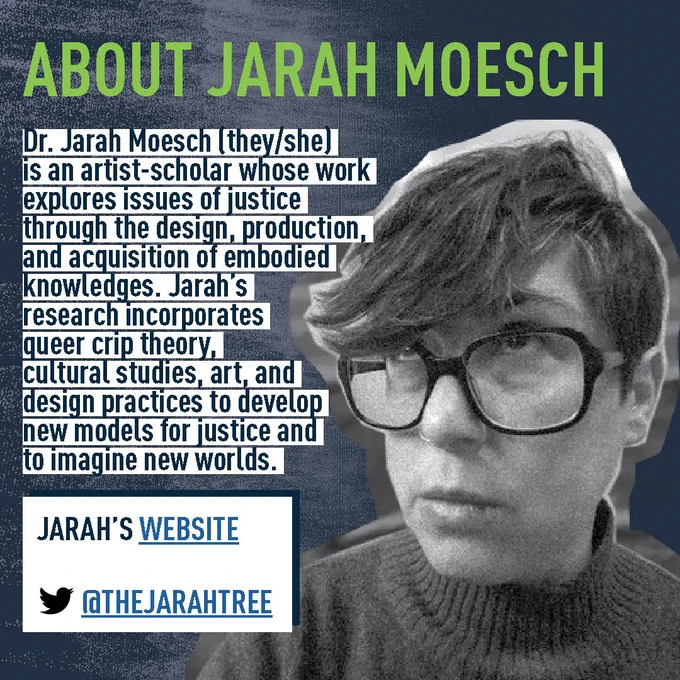 About Jarah Moesch  Image Description: head and shoulders close up of Jarah Moesch. Dr. Jarah Moesch (they/she) is an artist-scholar whose work explores issues of justice through the design, production, and acquisition of embodied knowledges. Jarah’s research incorporates queer crip theory, cultural studies, art, and design practices to develop new models for justice and to imagine new worlds. 