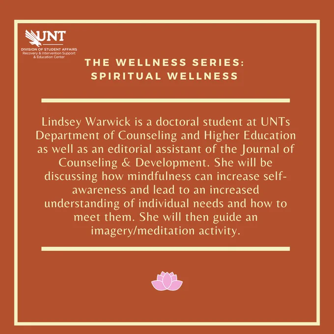 The Wellness Series: Spiritual Wellness. Lindsey Warwick is a doctoral student at UNTs Department of Counseling and Higher Education as well as an editorial assistant of the Journal of Counseling & Development. She will be discussing how mindfulness can increase self-awareness and lead to an increased understanding of individual needs and how to meet them. She will then guide an imagery/meditation activity. 