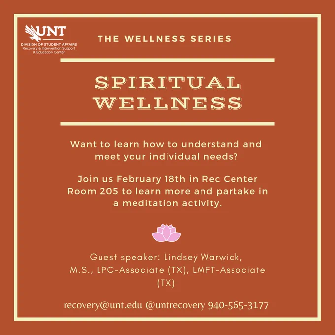 The Wellness Series. Spiritual Wellness. Want to learn how to understand and meet your individual needs? Join us February 18th, 12pm in Rec Center Room 205 to learn more and partake in a meditation activity. Guest speaker: Lindsey Warwick M.S., LPC-Associate (TX), LMFT-Associate (TX). Recovery@unt.edu, @UNTRecovery, 940-565-3177