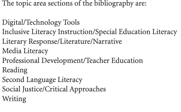 The topic area sections of the bibliography are:
Digital/Technology ToolsInclusive Literacy Instruction/Special Education LiteracyLiterary Response/Literature/NarrativeMedia LiteracyProfessional Development/Teacher EducationReadingSecond Language LiteracySocial Justice/Critical ApproachesWriting