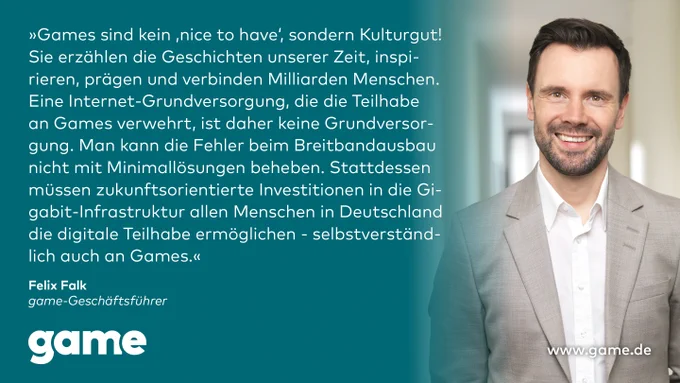Statement von game-Geschäftsführer Felix Falk:

„Games sind kein ‚nice to have‘, sondern Kulturgut! Sie erzählen die Geschichten unserer Zeit, inspirieren, prägen und verbinden Milliarden Menschen. Eine Internet-Grundversorgung, die die Teilhabe an Games verwehrt, ist daher keine Grundversorgung. Man kann die Fehler beim Breitbandausbau nicht mit Minimallösungen beheben. Stattdessen müssen zukunftsorientierte Investitionen in die Gigabit-Infrastruktur allen Menschen in Deutschland die digitale Teilhabe ermöglichen - selbstverständlich auch an Games.“