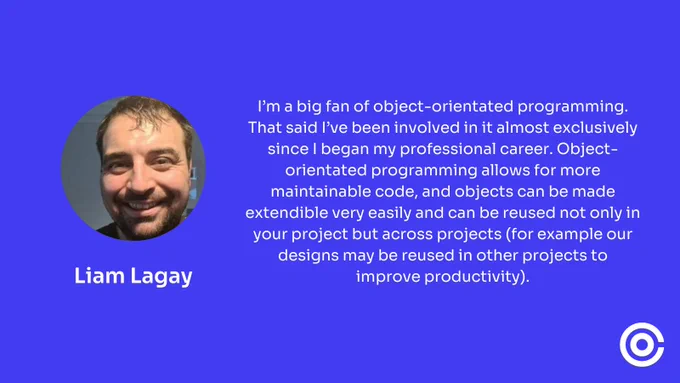 Liam Lagay said "I’m a big fan of object-orientated programming. That said I’ve been involved in it almost exclusively since I began my professional career. Object-orientated programming allows for more maintainable code, and objects can be made extendible very easily and can be reused not only in your project but across projects (for example our designs may be reused in other projects to improve productivity)."