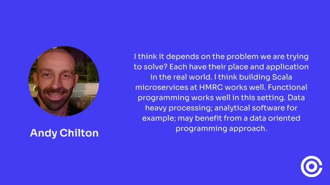 Andy Chilton said "I think it depends on the problem we are trying to solve? Each have their place and application in the real world. I think building Scala microservices at HMRC works well. Functional programming works well in this setting. Data heavy processing; analytical software for example; may benefit from a data oriented programming approach."